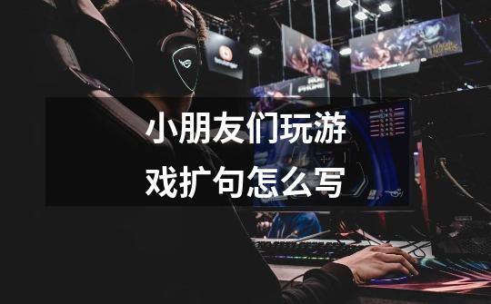 小朋友们玩游戏扩句怎么写-第1张-游戏信息-龙启网