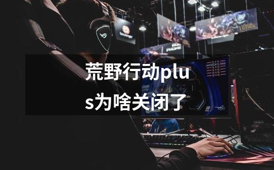 荒野行动plus为啥关闭了-第1张-游戏信息-龙启网