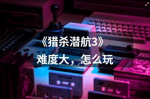 《猎杀潜航3》难度大,怎么玩-第1张-游戏信息-龙启网