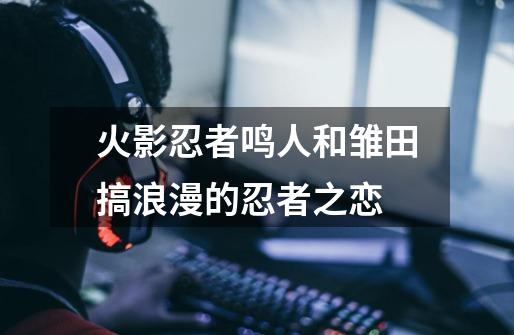 火影忍者鸣人和雏田搞浪漫的忍者之恋-第1张-游戏信息-龙启网