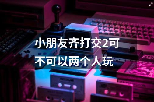 小朋友齐打交2可不可以两个人玩-第1张-游戏信息-龙启网