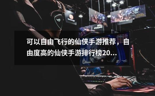 可以自由飞行的仙侠手游推荐,自由度高的仙侠手游排行榜2024-第1张-游戏信息-龙启网