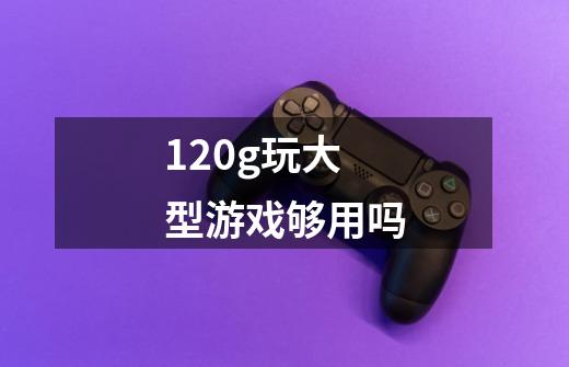 120g玩大型游戏够用吗-第1张-游戏信息-龙启网