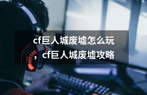 cf巨人城废墟怎么玩,cf巨人城废墟攻略-第1张-游戏信息-龙启网