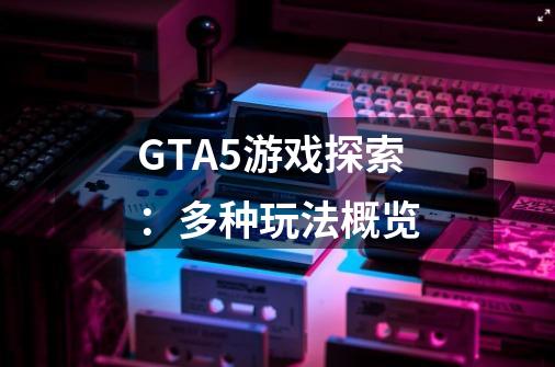 GTA5游戏探索:多种玩法概览-第1张-游戏信息-龙启网