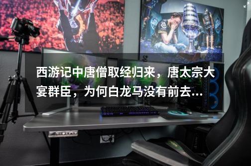 西游记中唐僧取经归来,唐太宗大宴群臣,为何白龙马没有前去参加-第1张-游戏信息-龙启网
