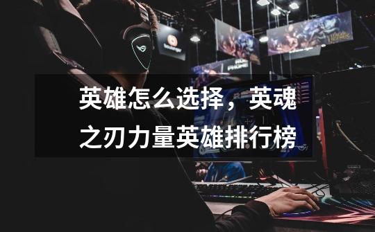 英雄怎么选择,英魂之刃力量英雄排行榜-第1张-游戏信息-龙启网