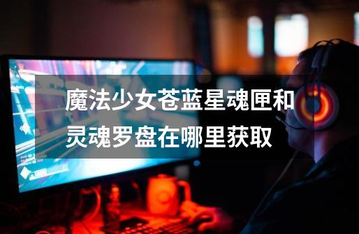 魔法少女苍蓝星魂匣和灵魂罗盘在哪里获取-第1张-游戏信息-龙启网