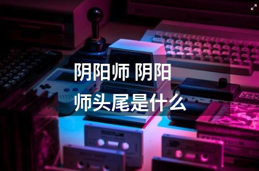 阴阳师 阴阳师头尾是什么-第1张-游戏信息-龙启网