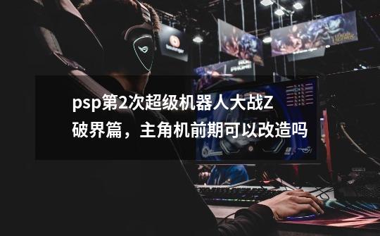 psp第2次超级机器人大战Z破界篇,主角机前期可以改造吗-第1张-游戏信息-龙启网