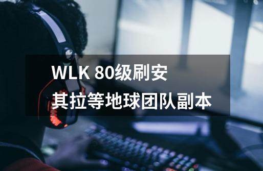 WLK 80级刷安其拉等地球团队副本-第1张-游戏信息-龙启网