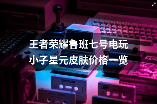 王者荣耀鲁班七号电玩小子星元皮肤价格一览-第1张-游戏信息-龙启网