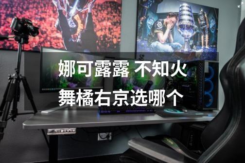 娜可露露 不知火舞橘右京选哪个-第1张-游戏信息-龙启网