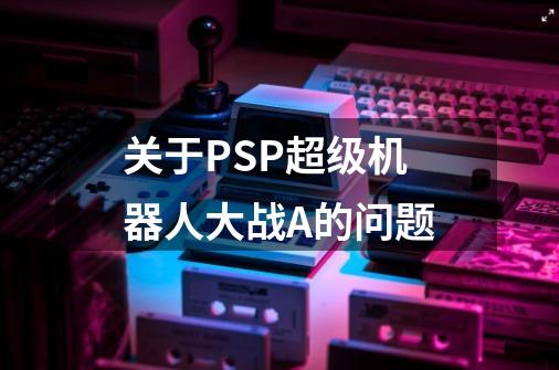 关于PSP超级机器人大战A的问题-第1张-游戏信息-龙启网