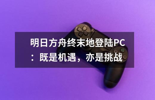 明日方舟终末地登陆PC:既是机遇,亦是挑战-第1张-游戏信息-龙启网