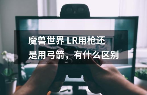 魔兽世界 LR用枪还是用弓箭,有什么区别-第1张-游戏信息-龙启网
