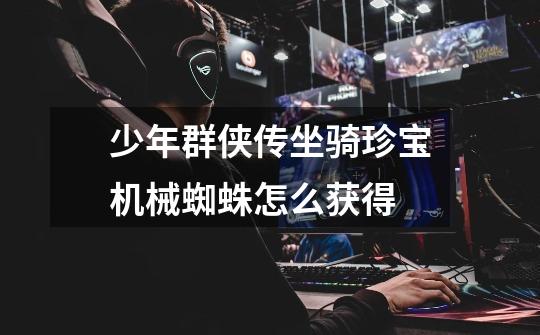 少年群侠传坐骑珍宝机械蜘蛛怎么获得-第1张-游戏信息-龙启网