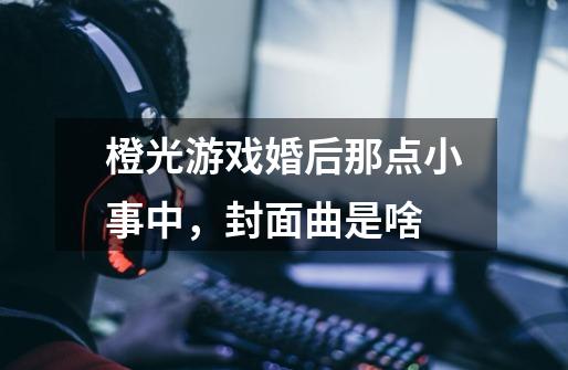 橙光游戏婚后那点小事中，封面曲是啥-第1张-游戏信息-龙启网