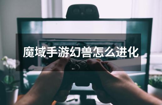 魔域手游幻兽怎么进化-第1张-游戏信息-龙启网