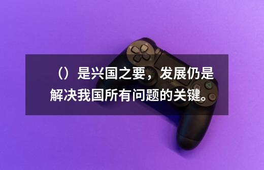 （）是兴国之要，发展仍是解决我国所有问题的关键。-第1张-游戏信息-龙启网