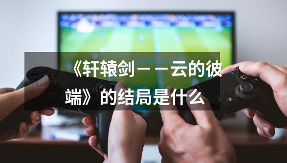 《轩辕剑--云的彼端》的结局是什么-第1张-游戏信息-龙启网