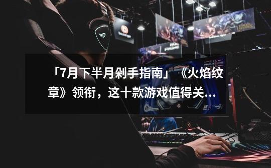 「7月下半月剁手指南」《火焰纹章》领衔,这十款游戏值得关注-第1张-游戏信息-龙启网