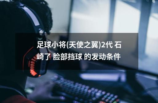足球小将(天使之翼)2代 石崎了 脸部挡球 的发动条件-第1张-游戏信息-龙启网