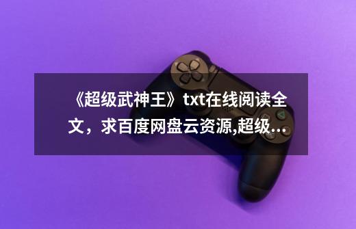 《超级武神王》txt在线阅读全文,求百度网盘云资源,超级武神
笔趣阁免费阅读-第1张-游戏信息-龙启网