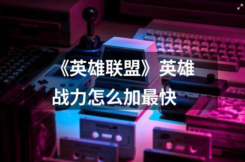 《英雄联盟》英雄战力怎么加最快-第1张-游戏信息-龙启网