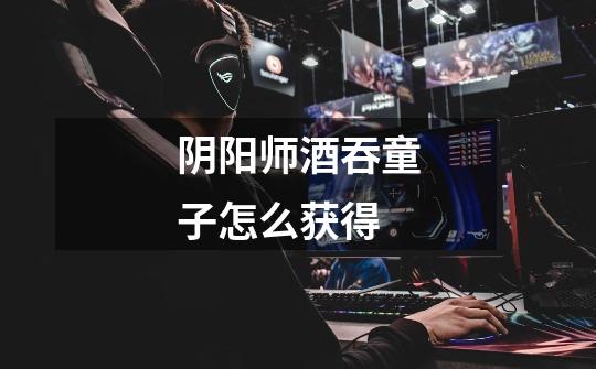 阴阳师酒吞童子怎么获得-第1张-游戏信息-龙启网