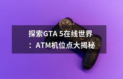 探索GTA 5在线世界:ATM机位点大揭秘-第1张-游戏信息-龙启网