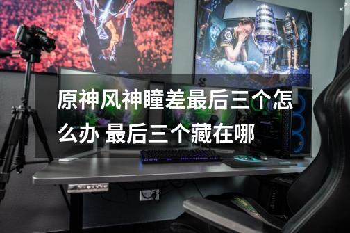 原神风神瞳差最后三个怎么办 最后三个藏在哪-第1张-游戏信息-龙启网