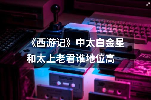 《西游记》中太白金星和太上老君谁地位高-第1张-游戏信息-龙启网