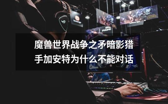 魔兽世界战争之矛暗影猎手加安特为什么不能对话-第1张-游戏信息-龙启网
