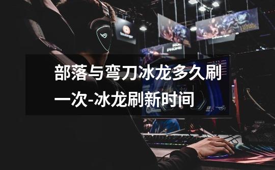 部落与弯刀冰龙多久刷一次-冰龙刷新时间-第1张-游戏信息-龙启网