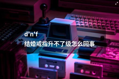 d'n'f结婚戒指升不了级怎么回事-第1张-游戏信息-龙启网