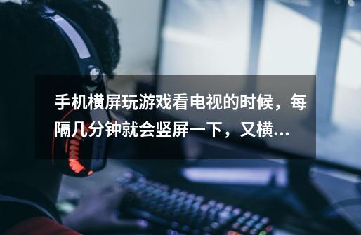 手机横屏玩游戏看电视的时候，每隔几分钟就会竖屏一下，又横回来-第1张-游戏信息-龙启网