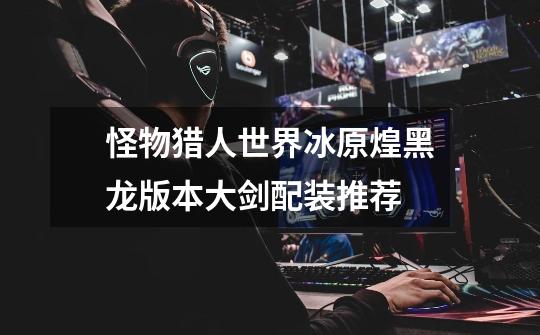 怪物猎人世界冰原煌黑龙版本大剑配装推荐-第1张-游戏信息-龙启网