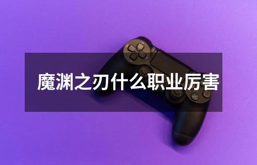 魔渊之刃什么职业厉害-第1张-游戏信息-龙启网