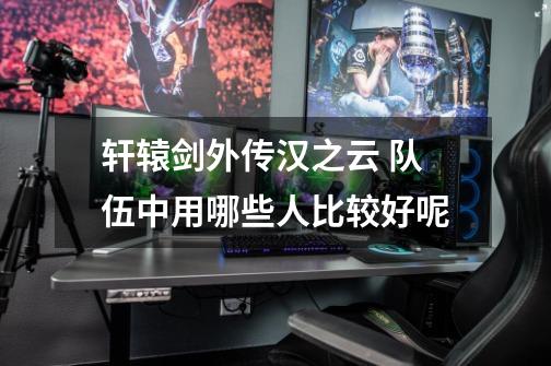 轩辕剑外传汉之云 队伍中用哪些人比较好呢-第1张-游戏信息-龙启网
