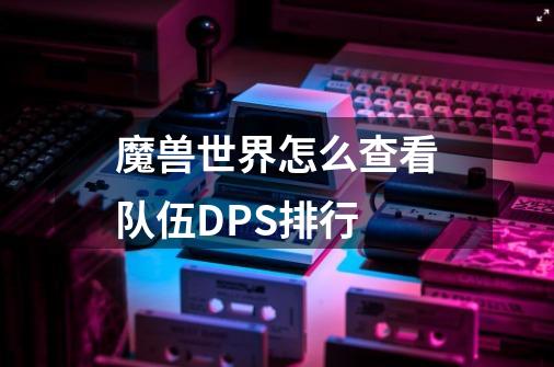 魔兽世界怎么查看队伍DPS排行-第1张-游戏信息-龙启网