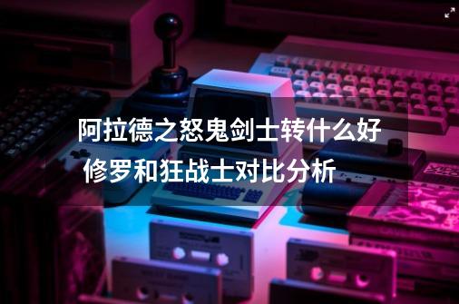 阿拉德之怒鬼剑士转什么好 修罗和狂战士对比分析-第1张-游戏信息-龙启网