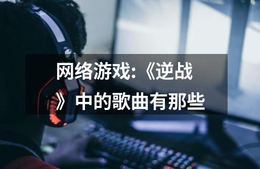 网络游戏:《逆战》中的歌曲有那些-第1张-游戏信息-龙启网