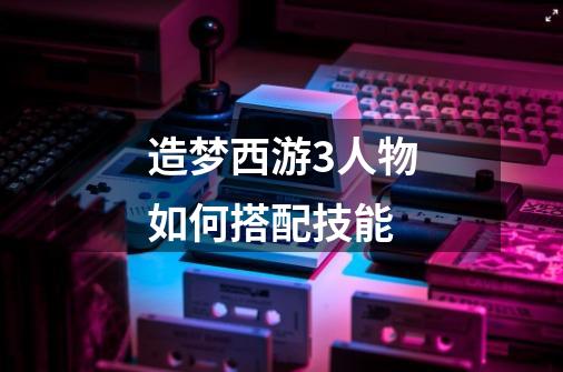 造梦西游3人物如何搭配技能-第1张-游戏信息-龙启网