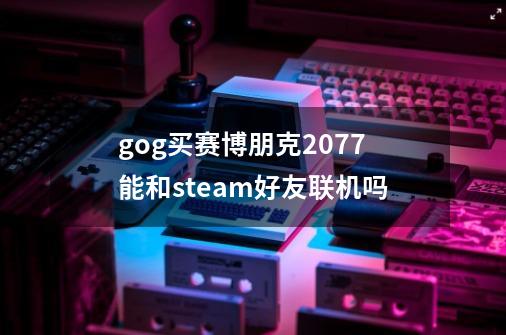 gog买赛博朋克2077能和steam好友联机吗-第1张-游戏信息-龙启网