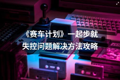 《赛车计划》一起步就失控问题解决方法攻略-第1张-游戏信息-龙启网