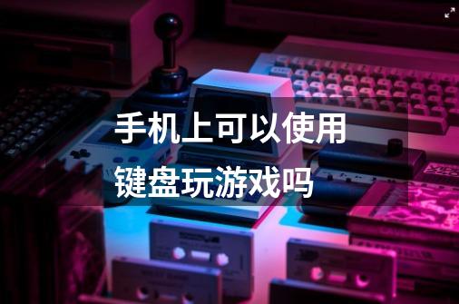 手机上可以使用键盘玩游戏吗-第1张-游戏信息-龙启网