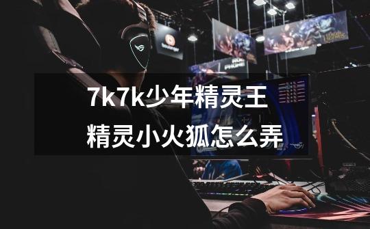 7k7k少年精灵王精灵小火狐怎么弄-第1张-游戏信息-龙启网