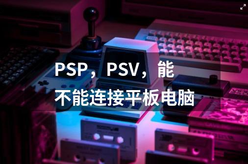 PSP,PSV,能不能连接平板电脑-第1张-游戏信息-龙启网