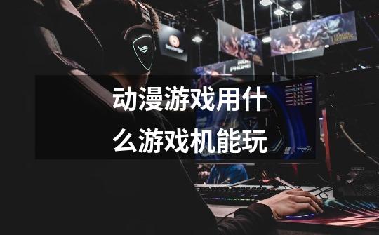 动漫游戏用什么游戏机能玩-第1张-游戏信息-龙启网